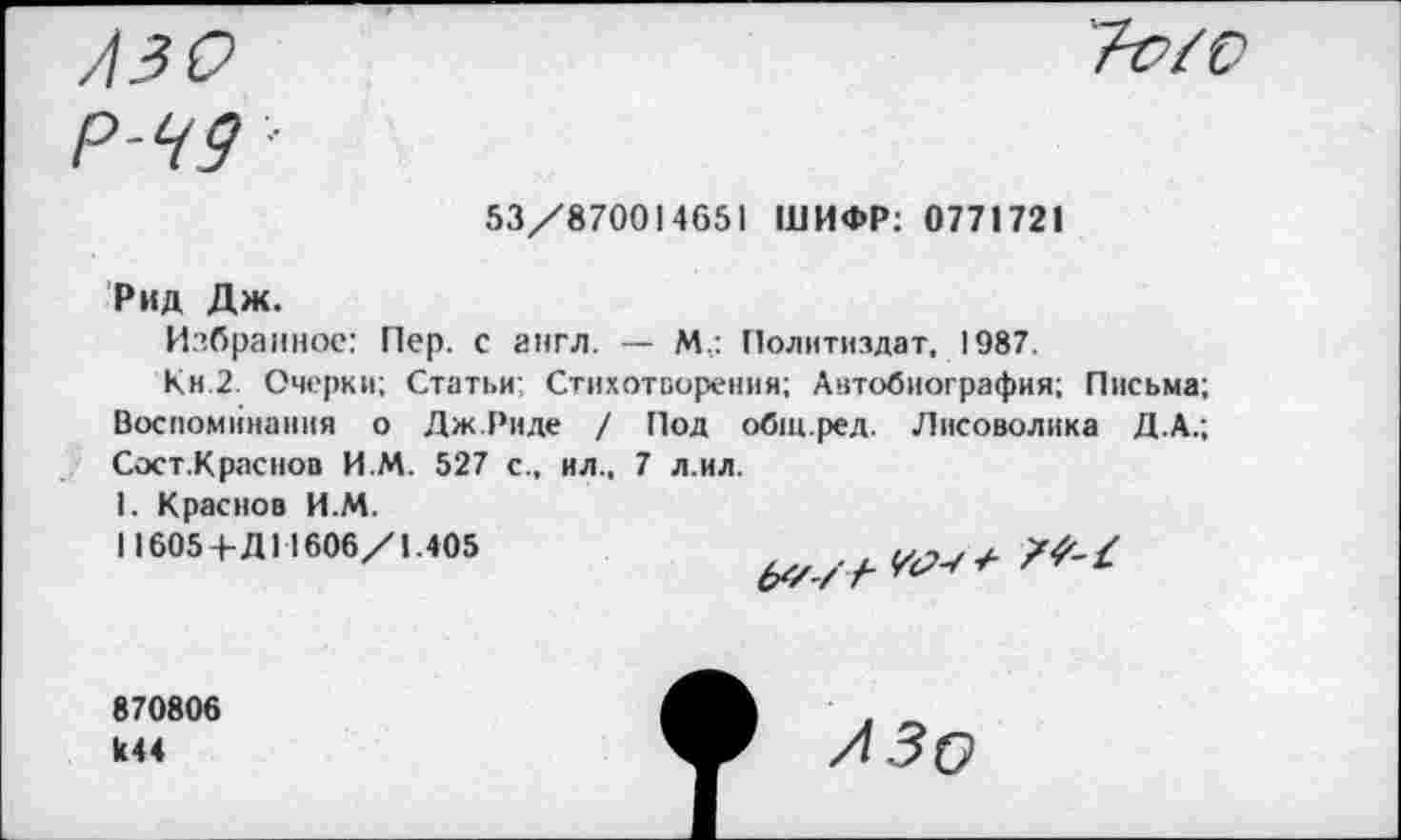 ﻿лзо
Р-Ч9 ■
Т-о/0
53/87001 4651 ШИФР: 0771721
Рид Дж.
Избранное: Пер. с англ. — М.: Политиздат, 1987.
Кн 2. Очерки; Статьи; Стихотворения; Автобиография; Письма; Воспоминания о Дж.Риде / Под общ.ред. Лисоволика Д.А.; Сост.Краснов И М. 527 с., ил., 7 л.ил.
1. Краснов И.М.
П605+Д11606/1.405

870806 к44